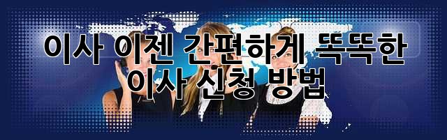 이사, 이젠 간편하게! 똑똑한 이사 신청 방법