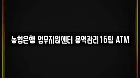 농협은행 업무지원센터 용역관리16팀 ATM