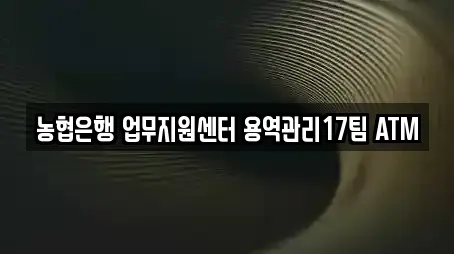 농협은행 업무지원센터 용역관리17팀 ATM